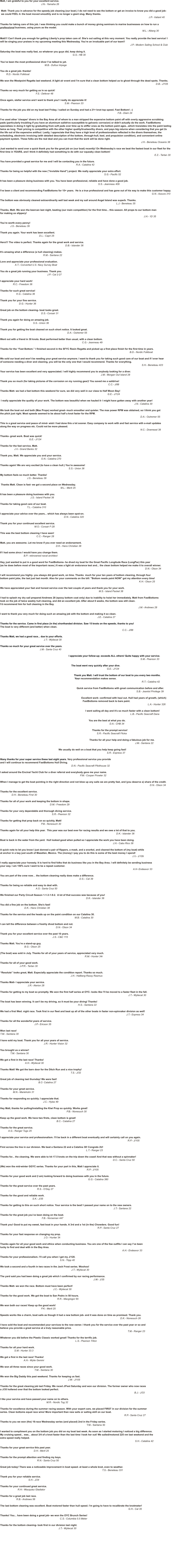 You do a great job- thanks!          R.D.- Nordic Folkboat  We won the Westpoint Regatta last weekend. A light air event and I’m sure that a clean bottom helped us to ghost through the dead spots. Thanks.                                                                                                                                                                                                                                         D.B.- J/105  Thanks so very much for getting us in so quick!                                                      F.S.- Defever 48  Once again, stellar service and I want to thank you! I really do appreciate it!                                                                                                 S.M.- Pearson 33  Thanks for the job you did on my boat last Friday. I sailed on Sunday and had a 21+ knot top speed. Fast Bottom! ;-)                                                                                                                                                                                F.B.- Diam 24  I've used other 'cheaper' divers in the Bay Area all of whom to a man stripped the expensive bottom paint off with overly aggressive scrubbing  pads (particularly troubling if you have an aluminum saildrive susceptible to galvanic corrosion) or didn't actually do the work. FastBottoms  specializes in doing it right by graduating from soft pads over time up to stiffer ones as the bottom paint ages...which translates into the paint lasting  twice as long. Their pricing is competitive with the other higher quality/trustworthy divers, and pays big returns when considering that you get 2x  the life out of the expensive antifoul. Lastly, I appreciate that they have a high level of professionalism reflected in the divers themselves, the  scheduling, electronic invoicing (with detailed description of the bottom, through-hull, keel, and propulsion condition), and convenient online  payment system. These folks are the real deal and you can trust that the work will be done right.                                                                                                                                                                                                                   J.H.- Beneteau Oceanis 38  Just wanted to send over a quick thank you for the great job on (our boat) recently! On Wednesday’s race we beat the fastest boat in our fleet for the first time in YEARS, and I think it definitely had something to do with our squeaky clean bottom!                                                                                                                                                                                                                                        E.Z.- Tartan 30   You have provided a great service for me and I will be contacting you in the future.                                                                                                                   R.A.- Catalina 42  Thanks for being so helpful with the new (”Invisible Hand”) project. We really appreciate your extra effort.                                                                                                                                                             S.G.- Pacific 52  It has been a pleasure doing business with you. You have been professional, reliable and have done a good job.                                                                                                                                                    S.S.- Jeanneau 409  I've been a client and recommending FastBottoms for 15+ years.  He is a true professional and has gone out of his way to make this customer happy.                                                                                                                                                                                                                                    G.N.- Azzura 310  The bottom was obviously cleaned extraordinarily well last week and my sail around Angel Island was superb. Thanks.                                                                                                                                                                              L.J.- Beneteau 35  Thanks, Matt. We won the beercan last night, beating (our main competition) for the first time... this season. All props to our bottom man  for making us slippery!                                                                                                                                                                                                                        J.H.- 1D 35  You’re worth every penny!                J.S.- Beneteau 39  Thank you again. Your work has been excellent.                                                            D.L.- Capri 25  Hero!!! The video is perfect. Thanks again for the great work and service.                                                                                                  D.B.- Islander 36  It’s amazing what a difference (a hull cleaning) makes.                                                                 R.M.- Santana 22  Love and appreciate your professional evaluation.                        A.T.- Converted U.S. Navy Survey Boat  You do a great job running your business. Thank you.                                                                        J.P.- Cal 2-27  I appreciate your hard work!                    R.C.- Freedom 36  Thanks for such great service!                         K.G.- Catalina 36  Thank you for your fine service.                                                                                                                        D.G.- Hunter 36  Great job on the bottom cleaning- boat looks great.                                                              D.S.- Corsair 31  Thank you again for doing an amazing job.                                                                                                    S.S.- Union 36  Thank you for getting the boat cleaned on such short notice. It looked great.                                                                                                     D.A.- Outremer 55  Went out with a friend in 30 knots. Boat performed better than usual, with a clean bottom.                                                                                                                            C.G.- Jeanneau 49  Thanks for the “Fast Bottom.” I finished second in the SFYC Resin Regatta and picked up a first place finish for the first time in years.                                                                                                                                                                                                  B.D.- Nordic Folkboat  We sold our boat and won’t be needing your great service anymore. I want to thank you for taking such good care of our boat and if I ever hear  of someone needing a diver and cleaning, you will be the only one that I would recommend. Thanks for everything.                                                                                                                                                                                                                    S.H.- Beneteau 423  Your service has been excellent and very appreciated. I will highly recommend you to anybody looking for a diver.                                                                                                                                                       J.M.- Morgan Out Island 28  Thank you so much (for taking pictures of the corrosion on my running gear)! You saved me a saildrive!                                                                                                                                                                  C.C.- J/88  Thanks Matt- we had a fast bottom this weekend for sure, we did very well in our class to Half Moon Bay!                                                                                                                                                                  G.E.- J/124   I really appreciate the quality of your work. The bottom was beautiful when we hauled it- I might have gotten away with another year!                                                                                                                                                                                                         J.N.- Catalina 30  We took the boat out and both (Max Props) worked great- much smoother and quieter. The max power RPM was obtained, so I think you got  the pitch just right. Most speeds seemed to be about half a knot faster for the RPM.                                                                                                                                                                                                                  D.A.- Outremer 55  This is a great service and peace of mind- wish I had done this a lot sooner. Easy company to work with and fast service with e-mail updates  along the way on progress etc. Could not be more pleased.                                                                                                                                                                                                                  N.C.- Downeast 38  Thanks- great work. Boat was quick!                                                                                               G.E.- J/124  Thanks for the fast service, Matt.                                                                         J.V.- Grand Banks 32  Thank you, Matt. We appreciate you and your service.                                                                                                                 O.N.- Catalina 270  Thanks again! We are very excited (to have a clean hull.) You’re awesome!                                                                                                                                                          S.S.- Union 36                   My bottom feels so much better. Thanks!                                                                                            J.S.- Beneteau 39   Thanks Matt. Clean is fast- we got a second place on Wednesday.                                                                                                              M.L.- Merit 25  It has been a pleasure doing business with you.                                                                                                 J.S.- Island Packet 38  Thanks for taking good care of our boat.                                                                                            T.L.- Catalina 310  I appreciate your advice over the years... which has always been spot-on.                                                                                                                                                   D.N.- Catalina 320  Thank you for your continued excellent service.                                                                                                       M.O.- Corsair F-28  This was the best bottom cleaning I have seen!                                                       C.C.- Ranger 28  Matt, you are awesome. Let me know if you ever need an endorsement.                                                                                    D.K.- Hans Christian 38  If I had some zincs I would have you change them.                                    B.P.- reknowned naval architect  Hey, just wanted to put in a good word for FastBottoms- he dived my boat for the Great Pacific Longitude Race (LongPac) this year  (as he does before most of the important races.) It was a light air endurance test and... the clean bottom helped me make it to overall winner.                                                                                                                                                                                                                          D.N.- Olson 34  I will recommend you highly- you always did good work, on time. Thanks  much for your ten years of bottom cleaning, through four  bottom paint jobs, the last just last month. Also for your comments on the bill: "Bottom needs paint NOW" got my attention every time!                                                                                                                                                                                                                K.H.- Olson 25  We have appreciated your fast and honest service over the last couple of years and thank you for your work.                                                                                                                                                                                                      M.S.- Island Packet 38  I had to splash my dry sail prepared Andrews 28 (epoxy bottom coat only) due to inability to hoist her immediately. Matt from FastBottoms  took on the job of twice weekly hull cleaning, and did an excellent job. After about 6 weeks, the bottom was still clean.  I'd recommend him for hull cleaning in the Bay.                                                                                                                                                                                                               J.M.- Andrews 28  I want to thank you very much for doing such an amazing job with the bottom and making it so clean.                                                                                                                                                  J.E.- Catalina 27  Thanks for the service. Came in first place (in the) shorthanded division. Saw 15 knots on the speedo, thanks to you!  The boat is very different (and better) when clean.                                                                                                                                                                                       C.C.- J/88  Thanks Matt, we had a good race... due to your efforts.                                                                   J.T.- Wyliecat 30  Thanks so much for your great service over the years.                                                             J.M.- Santa Cruz 40                                                                                                        I appreciate your follow-up; exceeds ALL others! Quite happy with your service.                                                                                                                                                                                                                   S.M.- Pearson 33                                                                                                            The boat went very quickly after your dive.                                                                                                                                                                 G.E.- J/124                                                                                                                Thank you Matt. I will trust the bottom of our boat to you every two months.                                                                                                                 Your recommendation makes sense.                                                                                                                                                                                                                     R.T.- Catalina 42                                                                                                                    Quick service from FastBottoms with great communication before and after.                                                                                                                                                                                                            S.B.- Jeantot Privilege 39                                                                                                                           Excellent work- confirmed with haul out. Hull had years of growth, (which)                                                                                                                             FastBottoms removed back to bare paint.                                                                                                                                                                                                                             L.A.- Hunter 326                                                                                                                                  I went sailing all day and it’s so much faster with a clean bottom!                                                                                                                                                                                                   L.B.- Pacific Seacraft Dana                                                                                                                                      You are the best at what you do.                                                                                                                                                                    D.A.- CHB 34                                                                                                                                           Thanks for the prompt service!                                                                                                                                                 S.R.- Pacific Seacraft Flicka                                                                                                                                       Thanks for all your help and doing a fabulous job for me.                                                                                                                                                                                                          J.M.- Santana 22                                                                                         We usually do well on a boat that you help keep going fast!                                                                                                                                                                S.R.- Express 37  Many thanks for your super service these last eight years. Very professional service you provide  and I will continue to recommend FastBottoms Hull Diving.                                                                                                           D.N.- Pacific Seacraft Pilothouse 32  I asked around the Encinal Yacht Club for a diver referral and everybody gave me your name.                                                                                                                        P.M.- Cooper Prowler 32  When I manage to get the boat pointing in the right direction and not blow up any sails we are pretty fast, and (you deserve a) share of the credit.                                                                                                                                                                                                                                D.N.- Olson 34  Thanks for the excellent service.                   D.H.- Beneteau First 30  Thanks for all of your work and keeping the bottom in shape.                                                                            D.M.- Freedom 29  Thanks for your very dependable and thorough diving service.                                                                               S.R.- Pearson 32  Thanks for getting that prop back on so quickly, Matt!                                                              P.B.- Nonesuch 30  Thanks again for all your help this year.  This year was our best ever for racing results and we owe a lot of that to you.                                                                                                                                                                              D.K.- Islander 36  Boat is back in the water from the yard.  Hull looked good when pulled so I appreciate the work you have been doing.                                                                                                                                                                         J.H.- Cabo Rico 38  A quick note to let you know I just donned a pair of flippers, a mask, and a snorkel, and cleaned the bottom of (my boat) while  at anchor in a bay just south of Mazatlan, Mexico. The (money) I pay you to do this is some of the best money I spend!                                                                                                                                                                                                      J.V.- J/109  I really appreciate your honesty. It is hard to find folks that do business like you in the Bay Area. I will definitely be sending business  your way. I am 150% sure I want to be a repeat customer.                                                                                                                                                                                                       A.H- Endeavor 33  You are part of the crew now… the bottom cleaning really does make a difference.                                                                                                                          D.S.– Cal 39  Thanks for being so reliable and easy to deal with.                                                      A.S.- Santa Cruz 50  We finished our Party Circuit Season 1-1-3-1-9-2.  A lot of that success was because of you!                                                                                                                                 D.K.- Islander 36  You did a fine job on the bottom. She’s fast!                                     D.K.- Hans Christian 38  Thanks for the service and the heads up on the paint condition on our Catalina 30.                                                                                                                M.B.- Catalina 30  I can tell the difference between a freshly dived bottom and not.                                                                                    D.N.- Olson 34  Thank you for your excellent service over the past 10 years.                                                                               J.S.- C&C 115  Thanks Matt. You’re a stand-up guy.                                     B.G.- Olson 25  (The boat) was sold in July. Thanks for all of your years of service, appreciated very much.                                                                                                                               R.M.- Hunter 34r  Thanks for all of your good work.                              J-P.R.- Tartan 30  “Resolute” looks great, Matt. Especially appreciate the condition report. Thanks so much.                                                                                                          J.H.- Hallberg-Rassy Rasmus  Thanks Matt- I appreciate your service.                                          J.R.- Alerion 28  Thanks for getting to my boat so promptly. We won the first half series at OYC- looks like I’ll be moved to a faster fleet in the fall.                                                                                                                                                                                                J.T.- Wyliecat 30  The boat has been winning. It can’t be my driving, so it must be your diving! Thanks!                                                                                                                     H.S.- Santana 22  We had a first Wed. night race. Took first in our fleet and beat up all of the other boats in faster non-spinnaker division as well!                                                                                                                                                                                             J.T.- Express 34   Thanks for all the wonderful years of service.                                                    J.P.- Ericson 35  Won last race! T.M.- Santana 30  I have sold my boat. Thank you for all your years of service.                                                                  J.R.- Hunter Vision 32  You brought us a winner!                T.M.- Santana 30  We got a first in the last race! Thanks!                                      A.H.- Wyliecat 30  Thanks Matt! We got the barn door for the Ditch Run and a nice trophy!                                                                                                          T.S.- J/32  Great job of cleaning last thursday! We were fast!                                                          B.C- Catalina 27  Thanks for your great service.                    M.N.- Marieholm 31  Thanks for responding so quickly. I appreciate that.                                                                 J.C.- Hylas 49  Hey Matt, thanks for pulling/installing the Kiwi Prop so quickly. Works great!                                                                                                    P.B.- Nonesuch 30  Keep up the good work. We have two firsts, clean bottom is great!                                                                                     B.C.- Catalina 27  Thanks for the great service.             A.G.- Ranger Tugs 25   I appreciate your service and professionalism. I’ll be back in a different boat eventually and will certainly call on you again.                                                                                                                                                                                               R.P.- J/105  First across the line in our division. We beat a Santana 22 and a Catalina 30! Congrats 2U!                                                                                                                                 L.T.- Ranger 23  Thanks for... the cleaning. We were able to hit 17.5 knots on the trip down the coast! And that was without a spinnaker!                                                                                                                                                                         D.C.- Santa Cruz 50  (We) won the mid-winter GGYC series. Thanks for your part in this, Matt I appreciate it.                                                                                                                                  R.P.- J/105  Thanks for your good work and (I am) looking forward to doing business with you in the future.                                                                                                                                    G.G.- Catalina 380  Thanks for the great service over the past years.                                                        R.S.- O’Day 27  Thanks for the good and reliable work.                                                 S.K.- J/35  Thanks for getting to this on such short notice. Your service is the best! I passed your name on to the new owners.                                                                                                                                                                          J.T.- Santana 22  Thanks for the great job you’ve been doing on the boat.                                                               F.B.- Norseman 447  Thank you! Good to put my sweet, fast boat in your hands. A 3rd and a 1st (in the) Chowders. Good fun!                                                                                                                                                  R.P.- Santa Cruz 27  Thanks for your fast response on changing my prop.                                                                  J.O.- Hunter 34  Thanks again for all your good work and ethics when conducting business. You are one of the few outfits I can say I’ve been  lucky to find and deal with in the Bay Area.                                                                                                                                                                                       A.H.- Endeavor 33  Thanks for your professionalism. I’ll call you when I get my J/120.                                                                                          S.N.- Tripp 40  We took a second and a fourth in two races in the Jack Frost series. Woohoo!                                                                                                           J.T.- Wyliecat 30  The yard said you had been doing a great job which I confirmed by our racing performance.                                                                                                                                            J.W.- J/35  Thanks Matt- we won the race. Bottom must have been perfect!                                                                                J.C.- Wyliecat 30  Thanks for the good work. We got the boat to San Pedro in 50 hours.                                                                                      R.R.- Macgregor 65  We won both our races! Keep up the good work!                                                              P.K.- Merit 25  Speedo works like a charm, boat sails as though it had a new bottom job- and it was done on time as promised. Thank you.                                                                                                                                                                                    D.K.- Nonesuch 26  I have sold the boat and recommended your services to the new owner. I thank you for the service over the past year or so and  believe you provide a great service at a truly reasonable price.                                                                                                                                                                                               T.M.- Ranger 23  Whatever you did before the Plastic Classic worked great! Thanks for the terrific job.                                                                                                                 L.S.- Pearson Triton  Thanks for all your hard work.                      S.M.- Hunter 33.3  We got a first in the last race! Thanks!                                    A.H.- Wylie Gemini  We won all three races since your good work.                                                    T.M.- Santana 30  We won the Big Daddy this past weekend. Thanks for keeping us fast.                                                                                                      J.W.- J/105  Thanks for the great cleaning job last Friday. We raced J/Fest Saturday and won our division. The former owner who now races  a J/35 hollered over that the bottom looked perfect.                                                                                                                                                                                                         B.J.- J/33  I like your service and have passed your name on to others.                                                                      M.R.- Nordic Tug 32  Thanks for excellence during the summer racing season. With your expert care, we placed FIRST in our division for the summer  series. Clean bottoms equal race wins! More important than new sails or sailing skill on our boat.                                                                                                                                                                                          R.P.- Santa Cruz 27  Thanks to you we won (the) 16-race Wednesday series (and placed) 2nd in the Friday series.                                                                                                                                  T.M.- Santana 30  I wanted to compliment you on the bottom job you did on my boat last week. As soon as I started motoring I noticed a big difference.  My cruising speed... was... about 3/4 of a knot faster than the last time I took her out! We sailed/motored 225 nm last weekend and the  extra speed really helped.                                                                                                                                                                                                          S.H.- Catalina 42  Thanks for your great service this past year.                                                   D.H.- Merit 25  Thanks for the prompt attention and finding my keys.                                                        R.N.- Santa Cruz 50  Great job today! There was a noticeable improvement in boat speed- at least a whole knot, even to weather.                                                                                                                                                         T.S.- Beneteau 331  Thank you for your reliable service.                                           S.H.- J/24  Thanks for your continued great service.                           R.H.- Wauquiez Gladiator  Thanks for a great job last race.                         R.B.- Andrews 56  The last bottom cleaning was excellent. Boat motored faster than hull speed. I’m going to have to recalibrate the knotmeter!                                                                                                                                                                                                G.H.- Cal 35  Thanks! You... have been doing a great job- we won the OYC Brunch Series!                                                                                          C.S.- Columbia 5.5 Meter  Thanks for the bottom cleaning- took first in our division last night.                                                                                        J.T.- Wyliecat 30                                                                                                                                    You’ve been the most professional diver I’ve talked to yet.                                                                     M.B.- Dufour Arpege   Saturday the boat was really fast, so whatever you guys did, keep doing it.                                                                                                               G.S.- HB 30  Matt!!! Can’t thank you enough for getting Liberty’s prop taken care of. She’s out sailing at this very moment. You really provide the best service! I will be singing your praises in my upcoming meeting this Wednesday. You’re an invaluable part of our team!!                                                                                                                                                                                                   J.P.- Modern Sailing School & Club  Thanks for taking care of this job. I was thinking you could make a bunch of money giving seminars to marine businesses on how to run a professional business, using yours as the model.                                                                                                                                                                                                                     M.L.- Alberg 30   Matt- Thank you in advance for the speedy job cleaning (our boat.) I do not need to see the bottom or get an invoice to know you did a good job-we could FEEL it- the boat moved smoothly and is no longer a giant slug. Many thanks.                                                                                                                                                                                                                              J.P.- Valiant 40 Matt, I am grateful to you for your excellent service.                                                                J.N.- Yamaha 26
